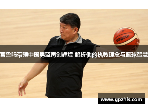 宫鲁鸣带领中国男篮再创辉煌 解析他的执教理念与篮球智慧