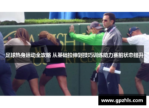 足球热身运动全攻略 从基础拉伸到技巧训练助力赛前状态提升