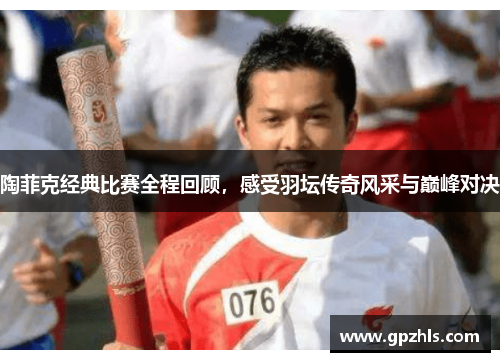 陶菲克经典比赛全程回顾，感受羽坛传奇风采与巅峰对决